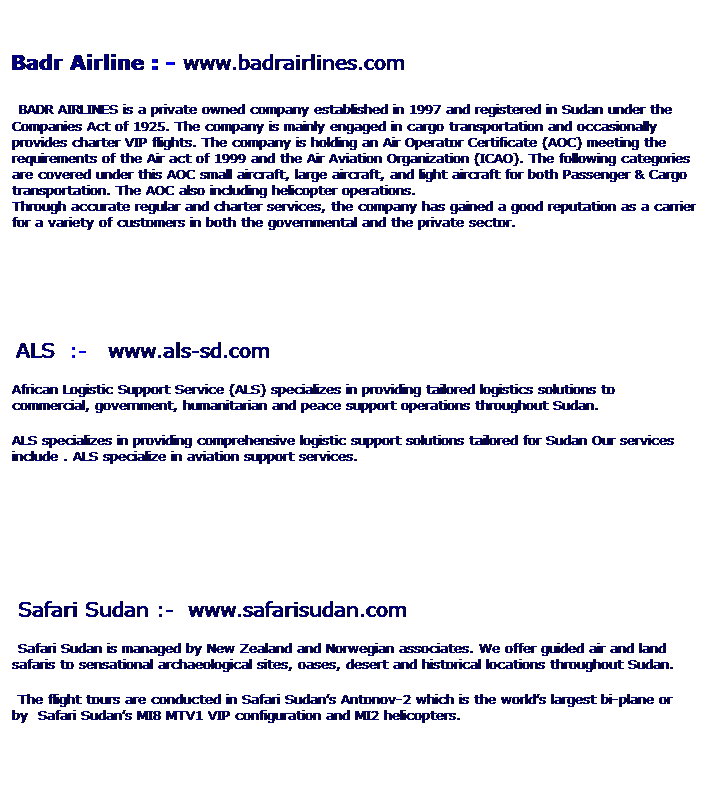 Text Box: 1. Badr Airline : - www.badrairlines.com
 BADR AIRLINES is a private owned company established in 1997 and registered in Sudan under the Companies Act of 1925. The company is mainly engaged in cargo transportation and occasionally provides charter VIP flights. The company is holding an Air Operator Certificate (AOC) meeting the requirements of the Air act of 1999 and the Air Aviation Organization (ICAO). The following categories are covered under this AOC small aircraft, large aircraft, and light aircraft for both Passenger & Cargo transportation. The AOC also including helicopter operations.
Through accurate regular and charter services, the company has gained a good reputation as a carrier for a variety of customers in both the governmental and the private sector. 
 
2.  
    ALS  :-   www.als-sd.com
African Logistic Support Service (ALS) specializes in providing tailored logistics solutions to commercial, government, humanitarian and peace support operations throughout Sudan.
ALS specializes in providing comprehensive logistic support solutions tailored for Sudan Our services include . ALS specialize in aviation support services.
 
 
 
3.  Safari Sudan :-  www.safarisudan.com
      Safari Sudan is managed by New Zealand and Norwegian associates. We offer guided air and land safaris to sensational archaeological sites, oases, desert and historical locations throughout Sudan.
      The flight tours are conducted in Safari Sudans Antonov-2 which is the worlds largest bi-plane or by  Safari Sudans MI8 MTV1 VIP configuration and MI2 helicopters. 
 
